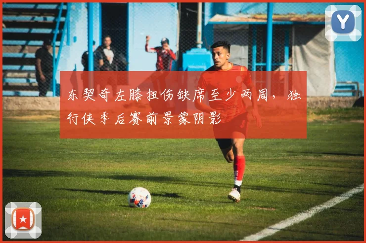东契奇左膝扭伤缺席至少两周，独行侠季后赛前景蒙阴影