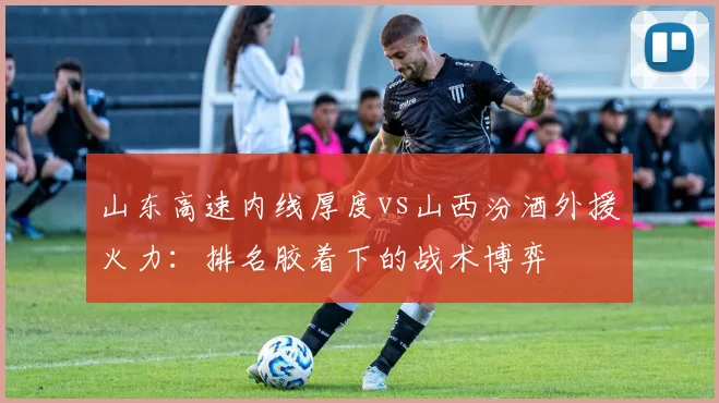 山东高速内线厚度vs山西汾酒外援火力：排名胶着下的战术博弈