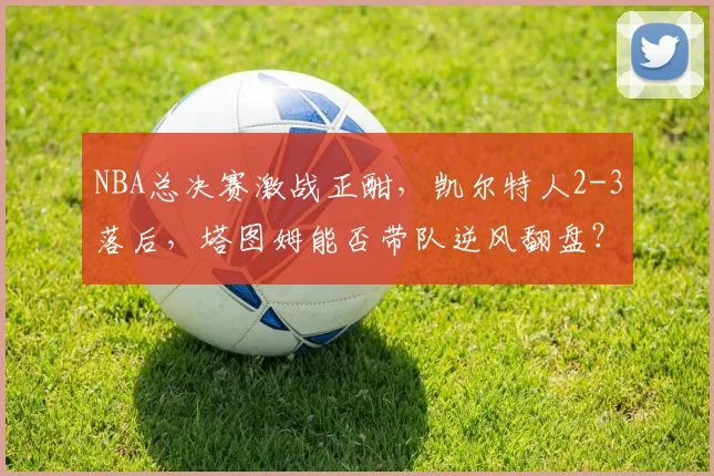 NBA总决赛激战正酣，凯尔特人2-3落后，塔图姆能否带队逆风翻盘？